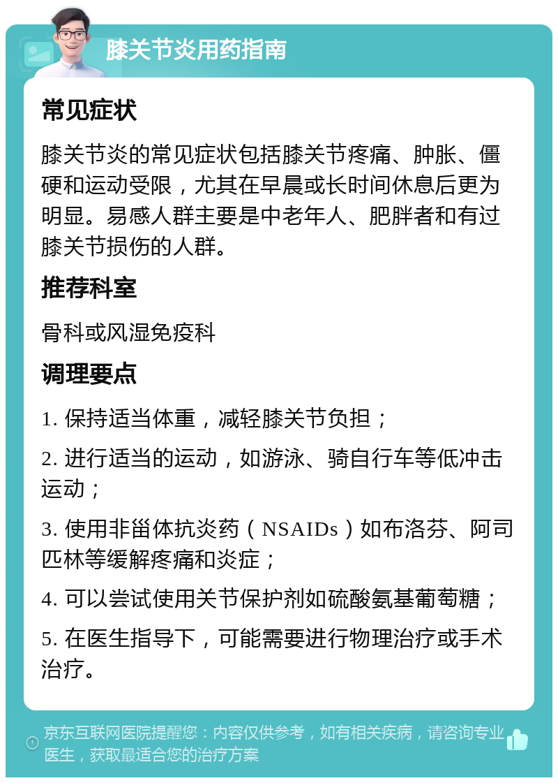 膝关节炎用药指南 常见症状 膝关节炎的常见症状包括膝关节疼痛、肿胀、僵硬和运动受限，尤其在早晨或长时间休息后更为明显。易感人群主要是中老年人、肥胖者和有过膝关节损伤的人群。 推荐科室 骨科或风湿免疫科 调理要点 1. 保持适当体重，减轻膝关节负担； 2. 进行适当的运动，如游泳、骑自行车等低冲击运动； 3. 使用非甾体抗炎药（NSAIDs）如布洛芬、阿司匹林等缓解疼痛和炎症； 4. 可以尝试使用关节保护剂如硫酸氨基葡萄糖； 5. 在医生指导下，可能需要进行物理治疗或手术治疗。