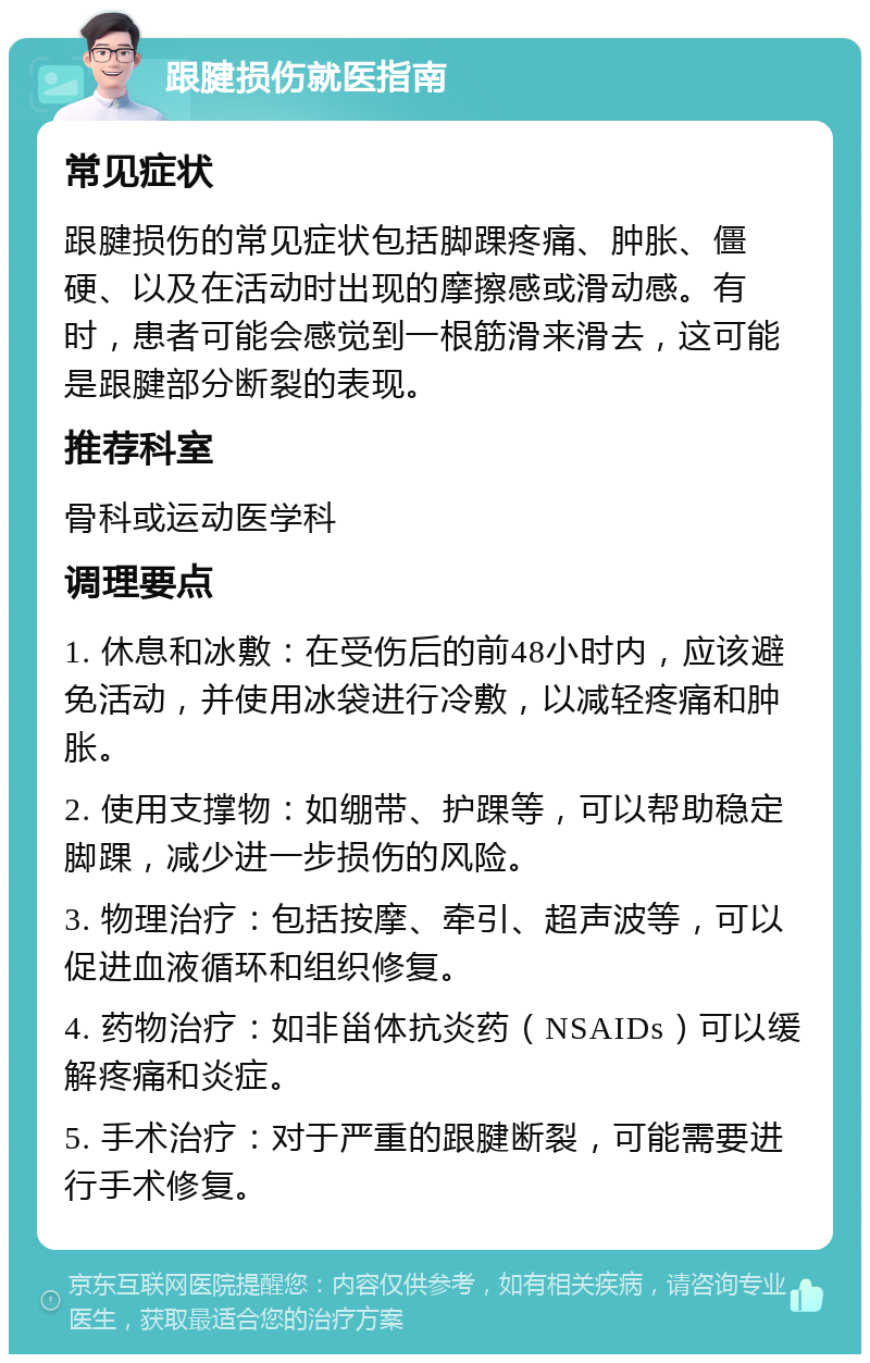 跟腱损伤就医指南 常见症状 跟腱损伤的常见症状包括脚踝疼痛、肿胀、僵硬、以及在活动时出现的摩擦感或滑动感。有时，患者可能会感觉到一根筋滑来滑去，这可能是跟腱部分断裂的表现。 推荐科室 骨科或运动医学科 调理要点 1. 休息和冰敷：在受伤后的前48小时内，应该避免活动，并使用冰袋进行冷敷，以减轻疼痛和肿胀。 2. 使用支撑物：如绷带、护踝等，可以帮助稳定脚踝，减少进一步损伤的风险。 3. 物理治疗：包括按摩、牵引、超声波等，可以促进血液循环和组织修复。 4. 药物治疗：如非甾体抗炎药（NSAIDs）可以缓解疼痛和炎症。 5. 手术治疗：对于严重的跟腱断裂，可能需要进行手术修复。