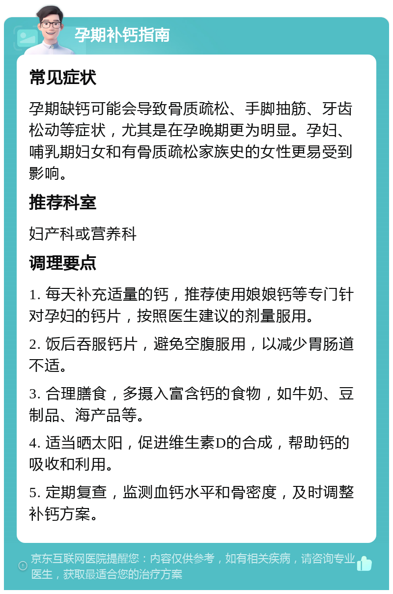 孕期补钙指南 常见症状 孕期缺钙可能会导致骨质疏松、手脚抽筋、牙齿松动等症状，尤其是在孕晚期更为明显。孕妇、哺乳期妇女和有骨质疏松家族史的女性更易受到影响。 推荐科室 妇产科或营养科 调理要点 1. 每天补充适量的钙，推荐使用娘娘钙等专门针对孕妇的钙片，按照医生建议的剂量服用。 2. 饭后吞服钙片，避免空腹服用，以减少胃肠道不适。 3. 合理膳食，多摄入富含钙的食物，如牛奶、豆制品、海产品等。 4. 适当晒太阳，促进维生素D的合成，帮助钙的吸收和利用。 5. 定期复查，监测血钙水平和骨密度，及时调整补钙方案。