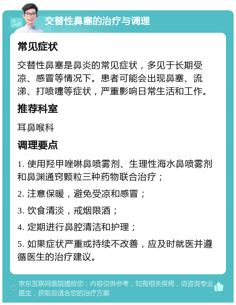 交替性鼻塞的治疗与调理 常见症状 交替性鼻塞是鼻炎的常见症状，多见于长期受凉、感冒等情况下。患者可能会出现鼻塞、流涕、打喷嚏等症状，严重影响日常生活和工作。 推荐科室 耳鼻喉科 调理要点 1. 使用羟甲唑啉鼻喷雾剂、生理性海水鼻喷雾剂和鼻渊通窍颗粒三种药物联合治疗； 2. 注意保暖，避免受凉和感冒； 3. 饮食清淡，戒烟限酒； 4. 定期进行鼻腔清洁和护理； 5. 如果症状严重或持续不改善，应及时就医并遵循医生的治疗建议。