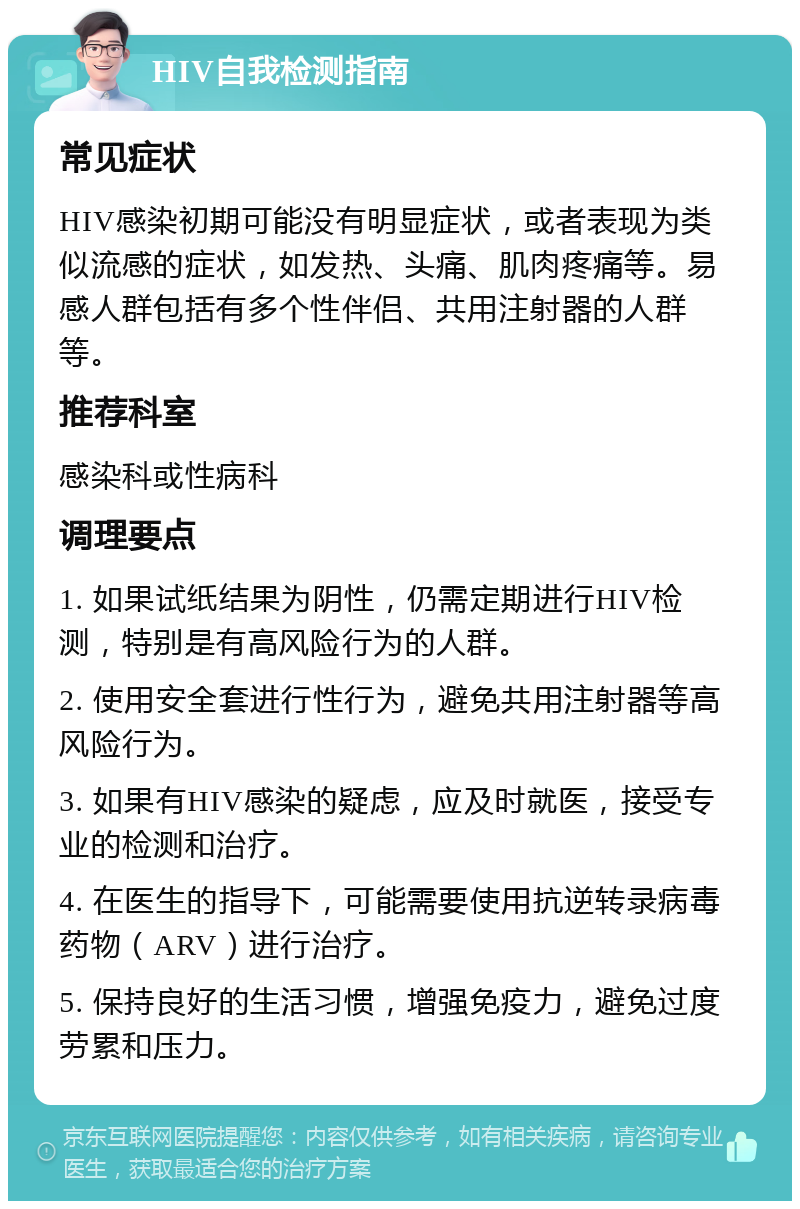 HIV自我检测指南 常见症状 HIV感染初期可能没有明显症状，或者表现为类似流感的症状，如发热、头痛、肌肉疼痛等。易感人群包括有多个性伴侣、共用注射器的人群等。 推荐科室 感染科或性病科 调理要点 1. 如果试纸结果为阴性，仍需定期进行HIV检测，特别是有高风险行为的人群。 2. 使用安全套进行性行为，避免共用注射器等高风险行为。 3. 如果有HIV感染的疑虑，应及时就医，接受专业的检测和治疗。 4. 在医生的指导下，可能需要使用抗逆转录病毒药物（ARV）进行治疗。 5. 保持良好的生活习惯，增强免疫力，避免过度劳累和压力。