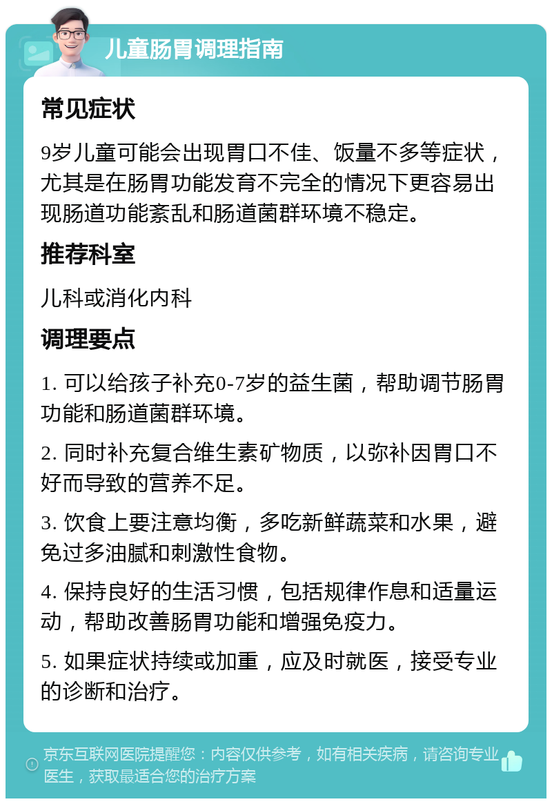 儿童肠胃调理指南 常见症状 9岁儿童可能会出现胃口不佳、饭量不多等症状，尤其是在肠胃功能发育不完全的情况下更容易出现肠道功能紊乱和肠道菌群环境不稳定。 推荐科室 儿科或消化内科 调理要点 1. 可以给孩子补充0-7岁的益生菌，帮助调节肠胃功能和肠道菌群环境。 2. 同时补充复合维生素矿物质，以弥补因胃口不好而导致的营养不足。 3. 饮食上要注意均衡，多吃新鲜蔬菜和水果，避免过多油腻和刺激性食物。 4. 保持良好的生活习惯，包括规律作息和适量运动，帮助改善肠胃功能和增强免疫力。 5. 如果症状持续或加重，应及时就医，接受专业的诊断和治疗。