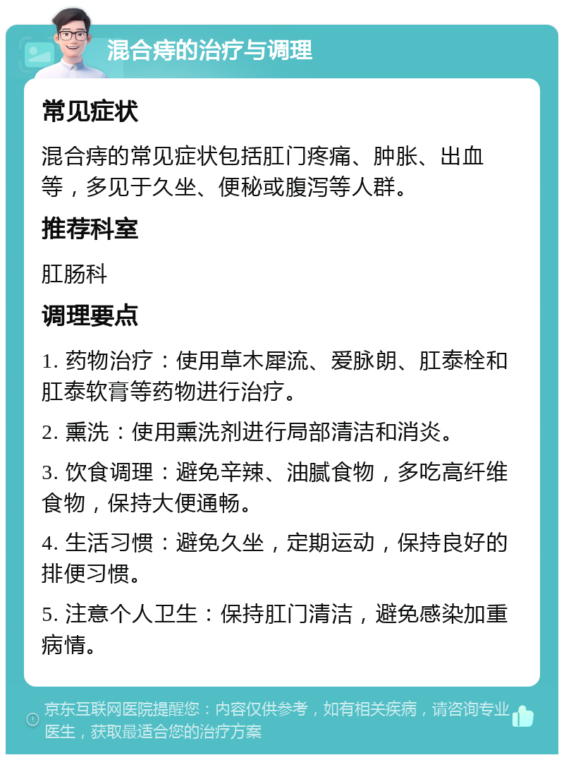 混合痔的治疗与调理 常见症状 混合痔的常见症状包括肛门疼痛、肿胀、出血等，多见于久坐、便秘或腹泻等人群。 推荐科室 肛肠科 调理要点 1. 药物治疗：使用草木犀流、爱脉朗、肛泰栓和肛泰软膏等药物进行治疗。 2. 熏洗：使用熏洗剂进行局部清洁和消炎。 3. 饮食调理：避免辛辣、油腻食物，多吃高纤维食物，保持大便通畅。 4. 生活习惯：避免久坐，定期运动，保持良好的排便习惯。 5. 注意个人卫生：保持肛门清洁，避免感染加重病情。