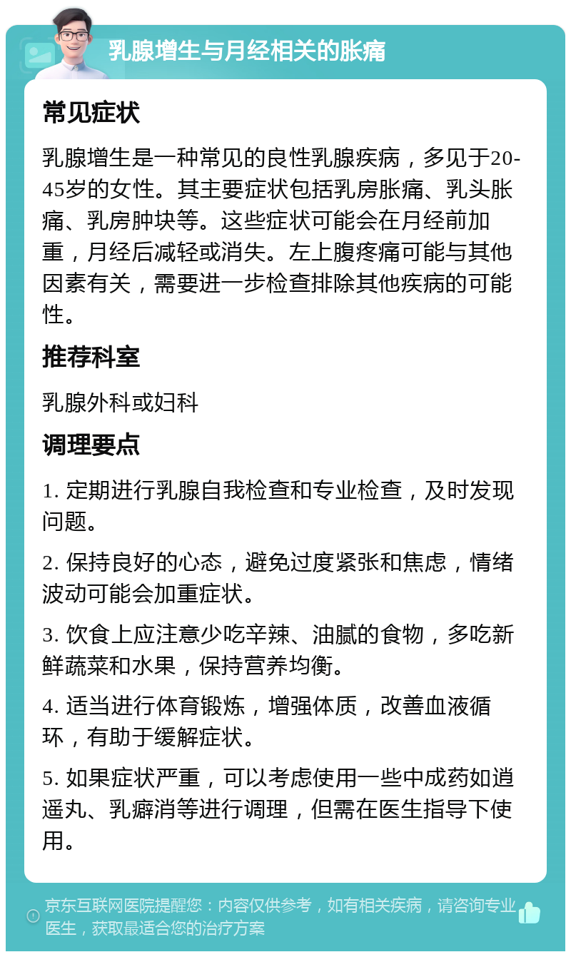 乳腺增生与月经相关的胀痛 常见症状 乳腺增生是一种常见的良性乳腺疾病，多见于20-45岁的女性。其主要症状包括乳房胀痛、乳头胀痛、乳房肿块等。这些症状可能会在月经前加重，月经后减轻或消失。左上腹疼痛可能与其他因素有关，需要进一步检查排除其他疾病的可能性。 推荐科室 乳腺外科或妇科 调理要点 1. 定期进行乳腺自我检查和专业检查，及时发现问题。 2. 保持良好的心态，避免过度紧张和焦虑，情绪波动可能会加重症状。 3. 饮食上应注意少吃辛辣、油腻的食物，多吃新鲜蔬菜和水果，保持营养均衡。 4. 适当进行体育锻炼，增强体质，改善血液循环，有助于缓解症状。 5. 如果症状严重，可以考虑使用一些中成药如逍遥丸、乳癖消等进行调理，但需在医生指导下使用。