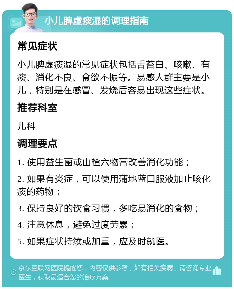 小儿脾虚痰湿的调理指南 常见症状 小儿脾虚痰湿的常见症状包括舌苔白、咳嗽、有痰、消化不良、食欲不振等。易感人群主要是小儿，特别是在感冒、发烧后容易出现这些症状。 推荐科室 儿科 调理要点 1. 使用益生菌或山楂六物膏改善消化功能； 2. 如果有炎症，可以使用蒲地蓝口服液加止咳化痰的药物； 3. 保持良好的饮食习惯，多吃易消化的食物； 4. 注意休息，避免过度劳累； 5. 如果症状持续或加重，应及时就医。