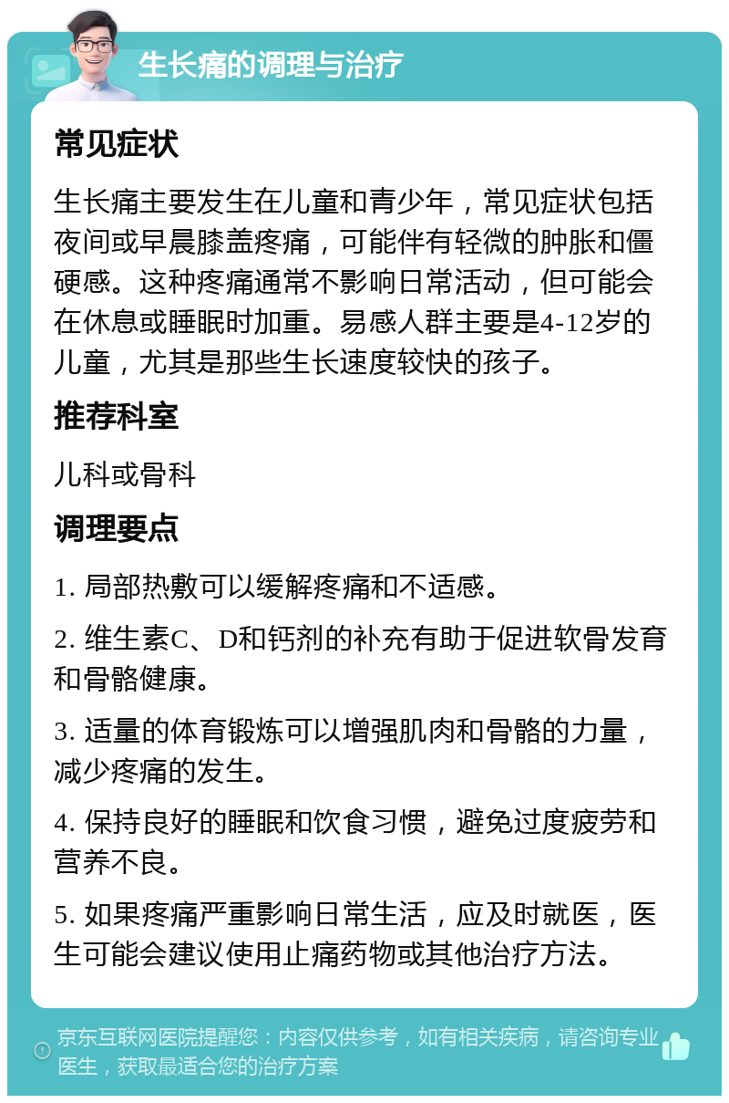 生长痛的调理与治疗 常见症状 生长痛主要发生在儿童和青少年，常见症状包括夜间或早晨膝盖疼痛，可能伴有轻微的肿胀和僵硬感。这种疼痛通常不影响日常活动，但可能会在休息或睡眠时加重。易感人群主要是4-12岁的儿童，尤其是那些生长速度较快的孩子。 推荐科室 儿科或骨科 调理要点 1. 局部热敷可以缓解疼痛和不适感。 2. 维生素C、D和钙剂的补充有助于促进软骨发育和骨骼健康。 3. 适量的体育锻炼可以增强肌肉和骨骼的力量，减少疼痛的发生。 4. 保持良好的睡眠和饮食习惯，避免过度疲劳和营养不良。 5. 如果疼痛严重影响日常生活，应及时就医，医生可能会建议使用止痛药物或其他治疗方法。