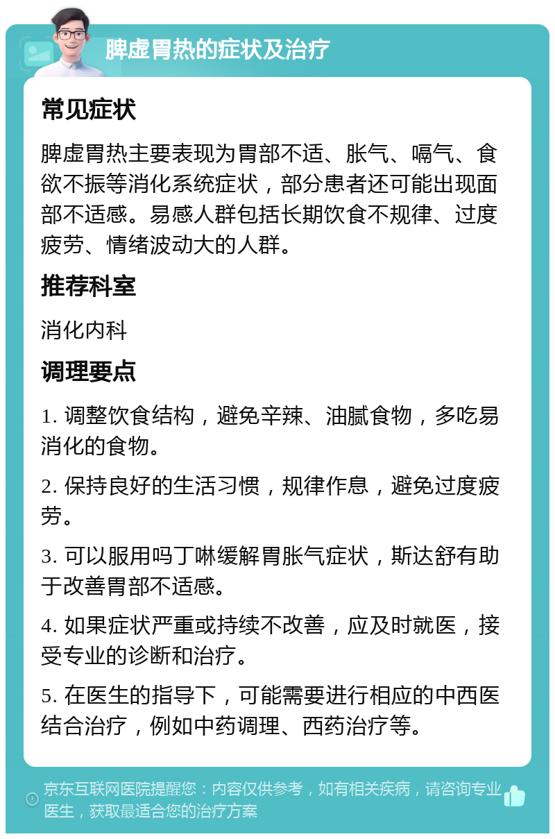 脾虚胃热的症状及治疗 常见症状 脾虚胃热主要表现为胃部不适、胀气、嗝气、食欲不振等消化系统症状，部分患者还可能出现面部不适感。易感人群包括长期饮食不规律、过度疲劳、情绪波动大的人群。 推荐科室 消化内科 调理要点 1. 调整饮食结构，避免辛辣、油腻食物，多吃易消化的食物。 2. 保持良好的生活习惯，规律作息，避免过度疲劳。 3. 可以服用吗丁啉缓解胃胀气症状，斯达舒有助于改善胃部不适感。 4. 如果症状严重或持续不改善，应及时就医，接受专业的诊断和治疗。 5. 在医生的指导下，可能需要进行相应的中西医结合治疗，例如中药调理、西药治疗等。