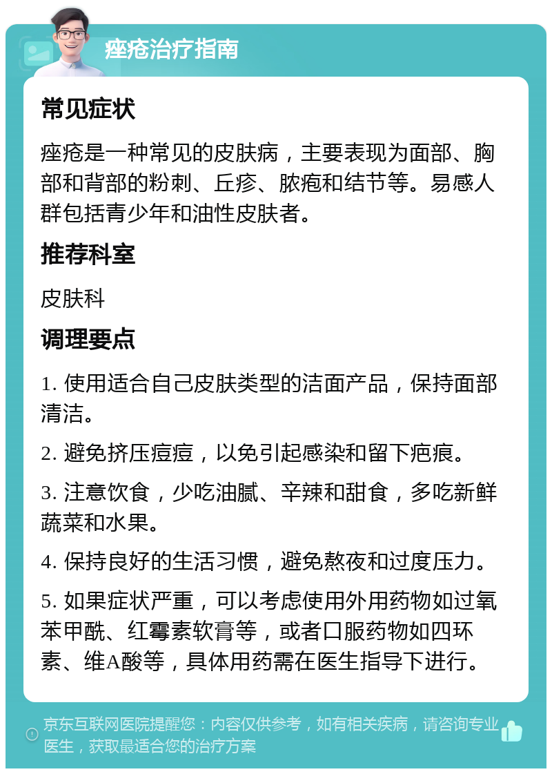 痤疮治疗指南 常见症状 痤疮是一种常见的皮肤病，主要表现为面部、胸部和背部的粉刺、丘疹、脓疱和结节等。易感人群包括青少年和油性皮肤者。 推荐科室 皮肤科 调理要点 1. 使用适合自己皮肤类型的洁面产品，保持面部清洁。 2. 避免挤压痘痘，以免引起感染和留下疤痕。 3. 注意饮食，少吃油腻、辛辣和甜食，多吃新鲜蔬菜和水果。 4. 保持良好的生活习惯，避免熬夜和过度压力。 5. 如果症状严重，可以考虑使用外用药物如过氧苯甲酰、红霉素软膏等，或者口服药物如四环素、维A酸等，具体用药需在医生指导下进行。