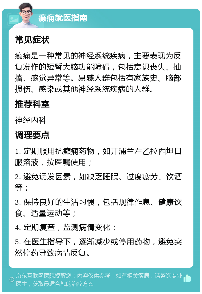 癫痫就医指南 常见症状 癫痫是一种常见的神经系统疾病，主要表现为反复发作的短暂大脑功能障碍，包括意识丧失、抽搐、感觉异常等。易感人群包括有家族史、脑部损伤、感染或其他神经系统疾病的人群。 推荐科室 神经内科 调理要点 1. 定期服用抗癫痫药物，如开浦兰左乙拉西坦口服溶液，按医嘱使用； 2. 避免诱发因素，如缺乏睡眠、过度疲劳、饮酒等； 3. 保持良好的生活习惯，包括规律作息、健康饮食、适量运动等； 4. 定期复查，监测病情变化； 5. 在医生指导下，逐渐减少或停用药物，避免突然停药导致病情反复。