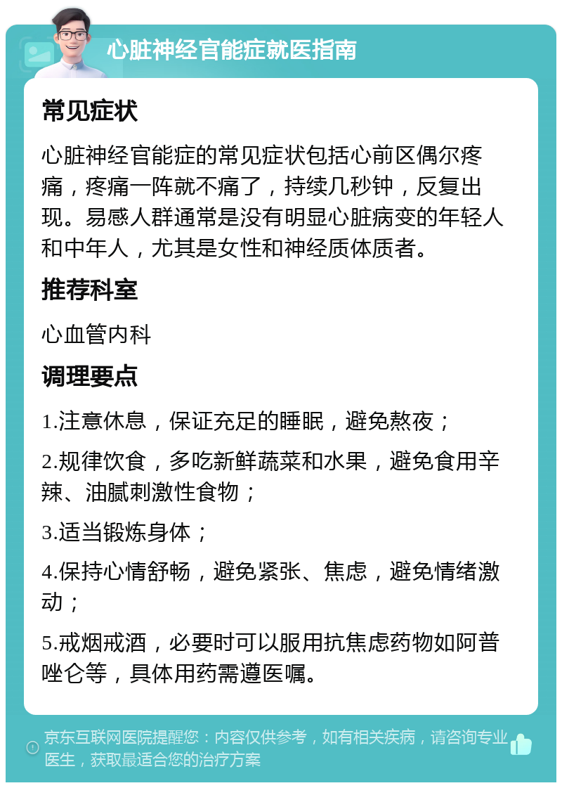 心脏神经官能症就医指南 常见症状 心脏神经官能症的常见症状包括心前区偶尔疼痛，疼痛一阵就不痛了，持续几秒钟，反复出现。易感人群通常是没有明显心脏病变的年轻人和中年人，尤其是女性和神经质体质者。 推荐科室 心血管内科 调理要点 1.注意休息，保证充足的睡眠，避免熬夜； 2.规律饮食，多吃新鲜蔬菜和水果，避免食用辛辣、油腻刺激性食物； 3.适当锻炼身体； 4.保持心情舒畅，避免紧张、焦虑，避免情绪激动； 5.戒烟戒酒，必要时可以服用抗焦虑药物如阿普唑仑等，具体用药需遵医嘱。