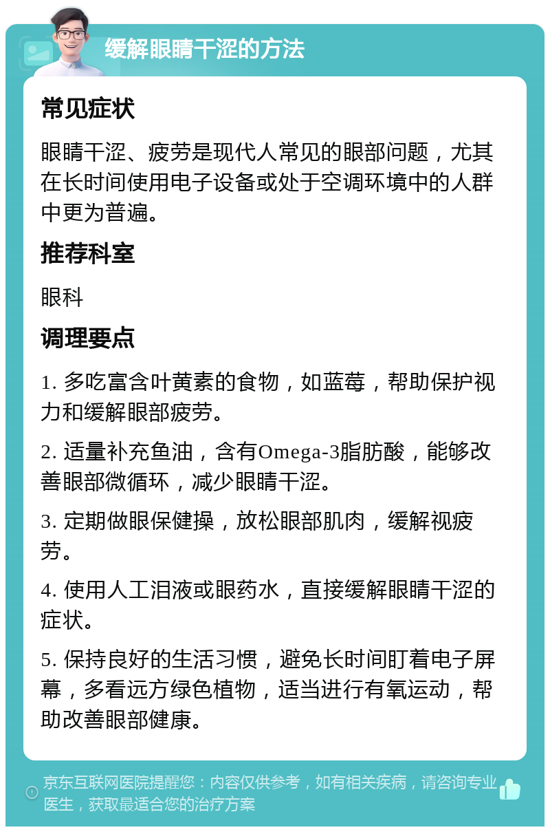 缓解眼睛干涩的方法 常见症状 眼睛干涩、疲劳是现代人常见的眼部问题，尤其在长时间使用电子设备或处于空调环境中的人群中更为普遍。 推荐科室 眼科 调理要点 1. 多吃富含叶黄素的食物，如蓝莓，帮助保护视力和缓解眼部疲劳。 2. 适量补充鱼油，含有Omega-3脂肪酸，能够改善眼部微循环，减少眼睛干涩。 3. 定期做眼保健操，放松眼部肌肉，缓解视疲劳。 4. 使用人工泪液或眼药水，直接缓解眼睛干涩的症状。 5. 保持良好的生活习惯，避免长时间盯着电子屏幕，多看远方绿色植物，适当进行有氧运动，帮助改善眼部健康。