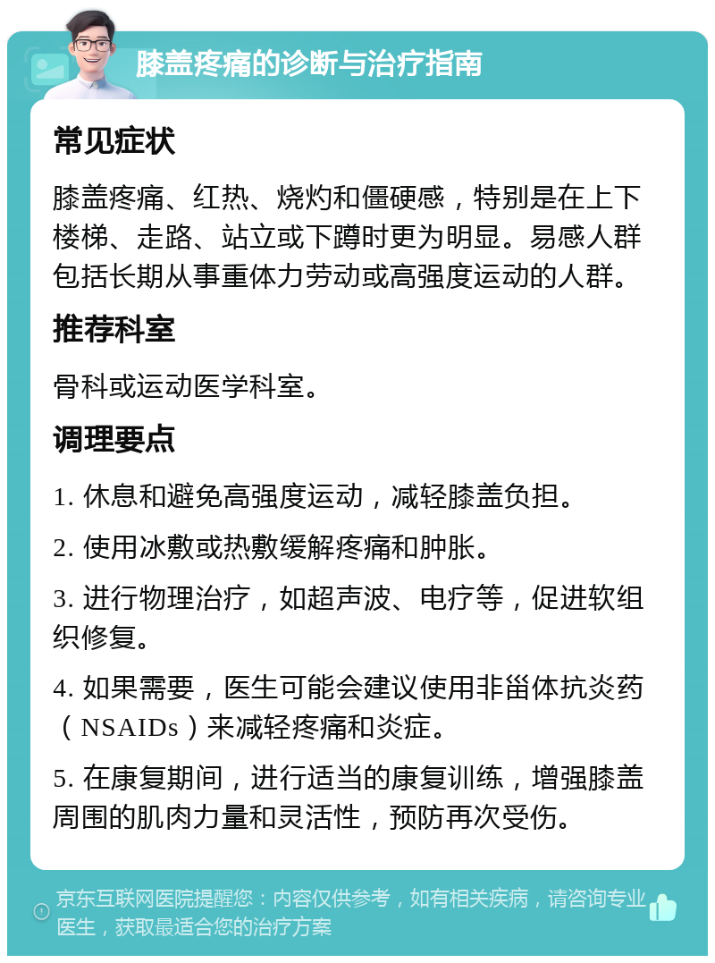 膝盖疼痛的诊断与治疗指南 常见症状 膝盖疼痛、红热、烧灼和僵硬感，特别是在上下楼梯、走路、站立或下蹲时更为明显。易感人群包括长期从事重体力劳动或高强度运动的人群。 推荐科室 骨科或运动医学科室。 调理要点 1. 休息和避免高强度运动，减轻膝盖负担。 2. 使用冰敷或热敷缓解疼痛和肿胀。 3. 进行物理治疗，如超声波、电疗等，促进软组织修复。 4. 如果需要，医生可能会建议使用非甾体抗炎药（NSAIDs）来减轻疼痛和炎症。 5. 在康复期间，进行适当的康复训练，增强膝盖周围的肌肉力量和灵活性，预防再次受伤。