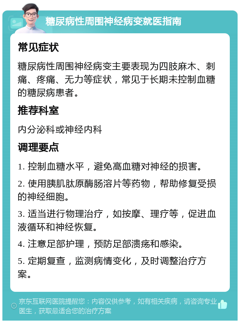 糖尿病性周围神经病变就医指南 常见症状 糖尿病性周围神经病变主要表现为四肢麻木、刺痛、疼痛、无力等症状，常见于长期未控制血糖的糖尿病患者。 推荐科室 内分泌科或神经内科 调理要点 1. 控制血糖水平，避免高血糖对神经的损害。 2. 使用胰肌肽原酶肠溶片等药物，帮助修复受损的神经细胞。 3. 适当进行物理治疗，如按摩、理疗等，促进血液循环和神经恢复。 4. 注意足部护理，预防足部溃疡和感染。 5. 定期复查，监测病情变化，及时调整治疗方案。