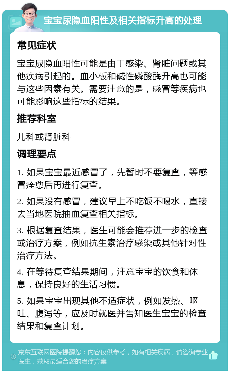 宝宝尿隐血阳性及相关指标升高的处理 常见症状 宝宝尿隐血阳性可能是由于感染、肾脏问题或其他疾病引起的。血小板和碱性磷酸酶升高也可能与这些因素有关。需要注意的是，感冒等疾病也可能影响这些指标的结果。 推荐科室 儿科或肾脏科 调理要点 1. 如果宝宝最近感冒了，先暂时不要复查，等感冒痊愈后再进行复查。 2. 如果没有感冒，建议早上不吃饭不喝水，直接去当地医院抽血复查相关指标。 3. 根据复查结果，医生可能会推荐进一步的检查或治疗方案，例如抗生素治疗感染或其他针对性治疗方法。 4. 在等待复查结果期间，注意宝宝的饮食和休息，保持良好的生活习惯。 5. 如果宝宝出现其他不适症状，例如发热、呕吐、腹泻等，应及时就医并告知医生宝宝的检查结果和复查计划。