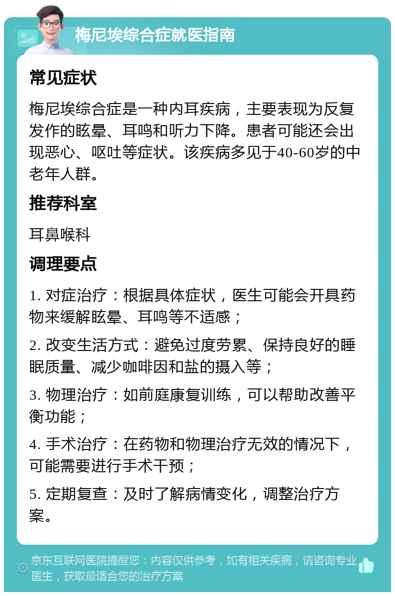 梅尼埃综合症就医指南 常见症状 梅尼埃综合症是一种内耳疾病，主要表现为反复发作的眩晕、耳鸣和听力下降。患者可能还会出现恶心、呕吐等症状。该疾病多见于40-60岁的中老年人群。 推荐科室 耳鼻喉科 调理要点 1. 对症治疗：根据具体症状，医生可能会开具药物来缓解眩晕、耳鸣等不适感； 2. 改变生活方式：避免过度劳累、保持良好的睡眠质量、减少咖啡因和盐的摄入等； 3. 物理治疗：如前庭康复训练，可以帮助改善平衡功能； 4. 手术治疗：在药物和物理治疗无效的情况下，可能需要进行手术干预； 5. 定期复查：及时了解病情变化，调整治疗方案。