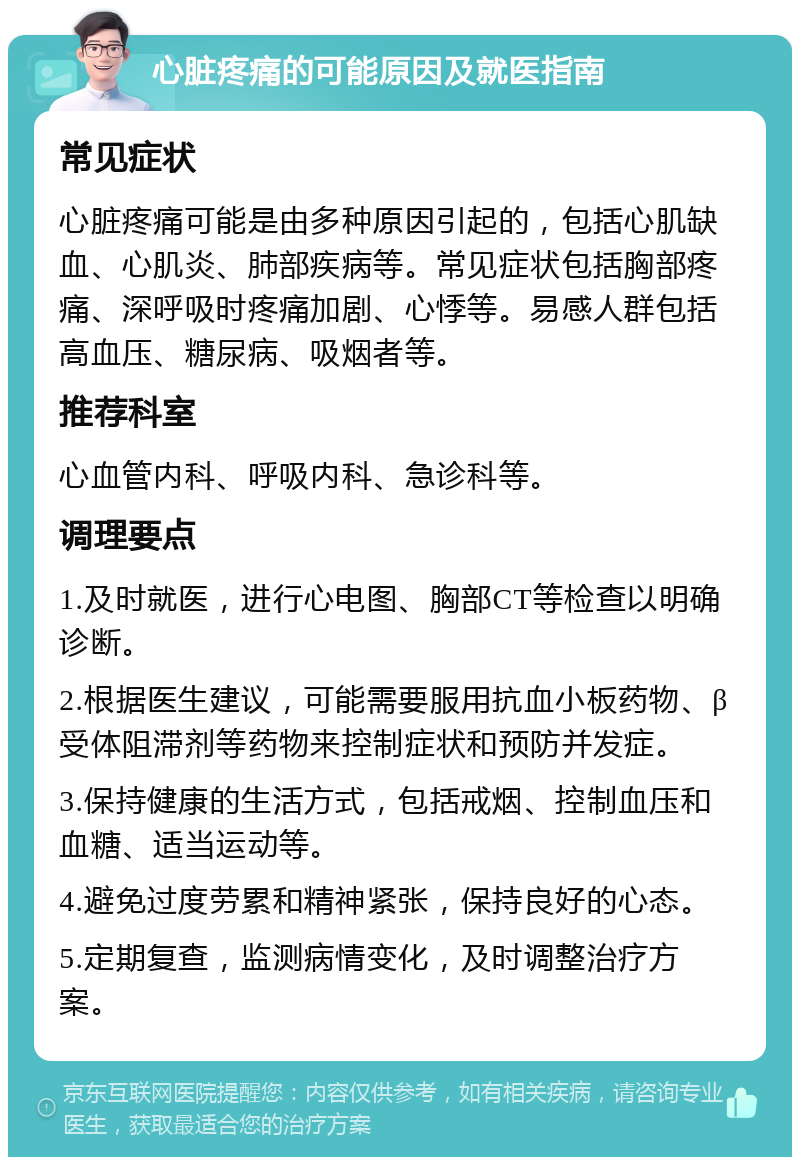 心脏疼痛的可能原因及就医指南 常见症状 心脏疼痛可能是由多种原因引起的，包括心肌缺血、心肌炎、肺部疾病等。常见症状包括胸部疼痛、深呼吸时疼痛加剧、心悸等。易感人群包括高血压、糖尿病、吸烟者等。 推荐科室 心血管内科、呼吸内科、急诊科等。 调理要点 1.及时就医，进行心电图、胸部CT等检查以明确诊断。 2.根据医生建议，可能需要服用抗血小板药物、β受体阻滞剂等药物来控制症状和预防并发症。 3.保持健康的生活方式，包括戒烟、控制血压和血糖、适当运动等。 4.避免过度劳累和精神紧张，保持良好的心态。 5.定期复查，监测病情变化，及时调整治疗方案。