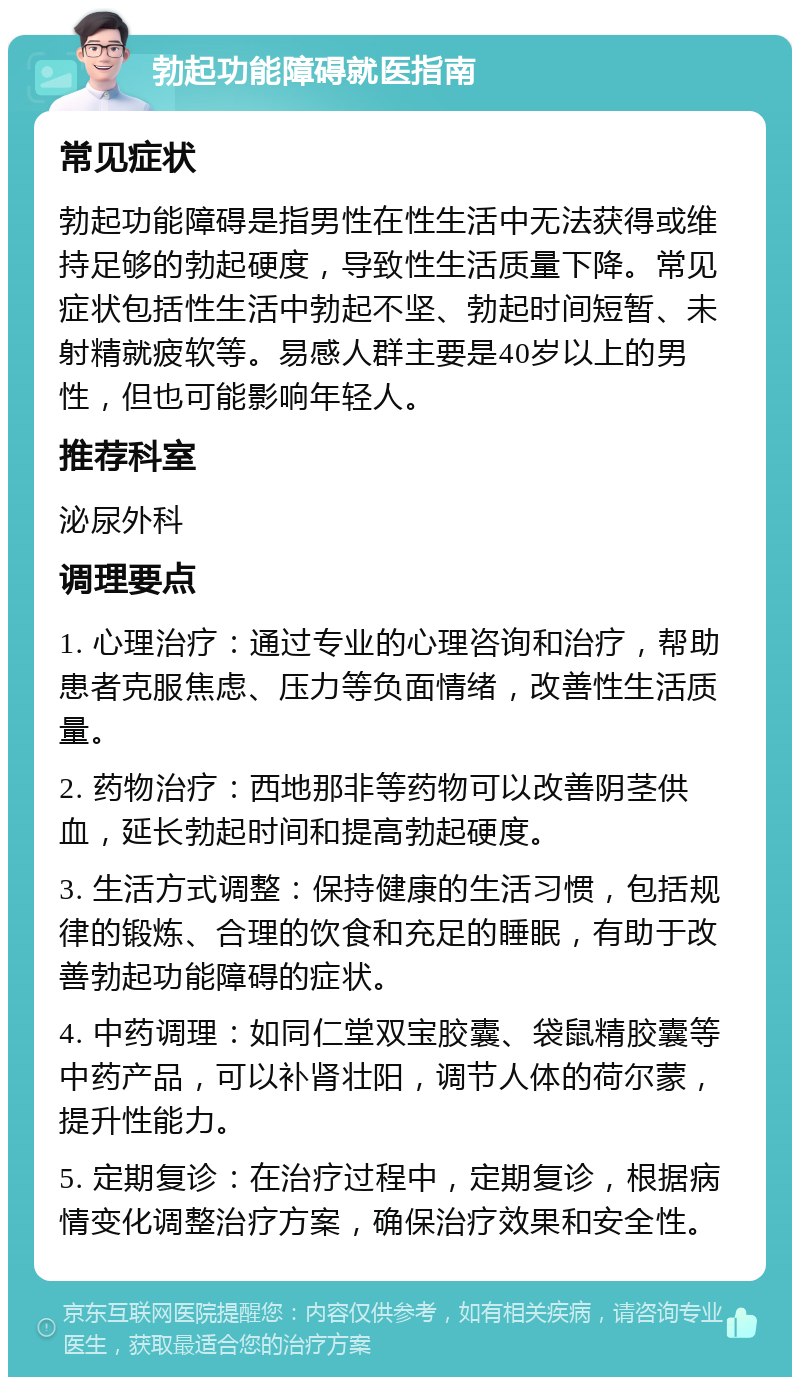 勃起功能障碍就医指南 常见症状 勃起功能障碍是指男性在性生活中无法获得或维持足够的勃起硬度，导致性生活质量下降。常见症状包括性生活中勃起不坚、勃起时间短暂、未射精就疲软等。易感人群主要是40岁以上的男性，但也可能影响年轻人。 推荐科室 泌尿外科 调理要点 1. 心理治疗：通过专业的心理咨询和治疗，帮助患者克服焦虑、压力等负面情绪，改善性生活质量。 2. 药物治疗：西地那非等药物可以改善阴茎供血，延长勃起时间和提高勃起硬度。 3. 生活方式调整：保持健康的生活习惯，包括规律的锻炼、合理的饮食和充足的睡眠，有助于改善勃起功能障碍的症状。 4. 中药调理：如同仁堂双宝胶囊、袋鼠精胶囊等中药产品，可以补肾壮阳，调节人体的荷尔蒙，提升性能力。 5. 定期复诊：在治疗过程中，定期复诊，根据病情变化调整治疗方案，确保治疗效果和安全性。