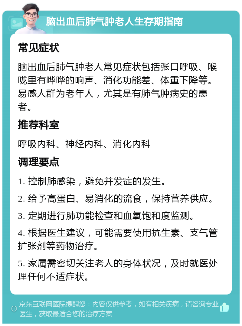 脑出血后肺气肿老人生存期指南 常见症状 脑出血后肺气肿老人常见症状包括张口呼吸、喉咙里有哗哗的响声、消化功能差、体重下降等。易感人群为老年人，尤其是有肺气肿病史的患者。 推荐科室 呼吸内科、神经内科、消化内科 调理要点 1. 控制肺感染，避免并发症的发生。 2. 给予高蛋白、易消化的流食，保持营养供应。 3. 定期进行肺功能检查和血氧饱和度监测。 4. 根据医生建议，可能需要使用抗生素、支气管扩张剂等药物治疗。 5. 家属需密切关注老人的身体状况，及时就医处理任何不适症状。