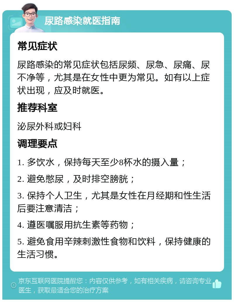 尿路感染就医指南 常见症状 尿路感染的常见症状包括尿频、尿急、尿痛、尿不净等，尤其是在女性中更为常见。如有以上症状出现，应及时就医。 推荐科室 泌尿外科或妇科 调理要点 1. 多饮水，保持每天至少8杯水的摄入量； 2. 避免憋尿，及时排空膀胱； 3. 保持个人卫生，尤其是女性在月经期和性生活后要注意清洁； 4. 遵医嘱服用抗生素等药物； 5. 避免食用辛辣刺激性食物和饮料，保持健康的生活习惯。