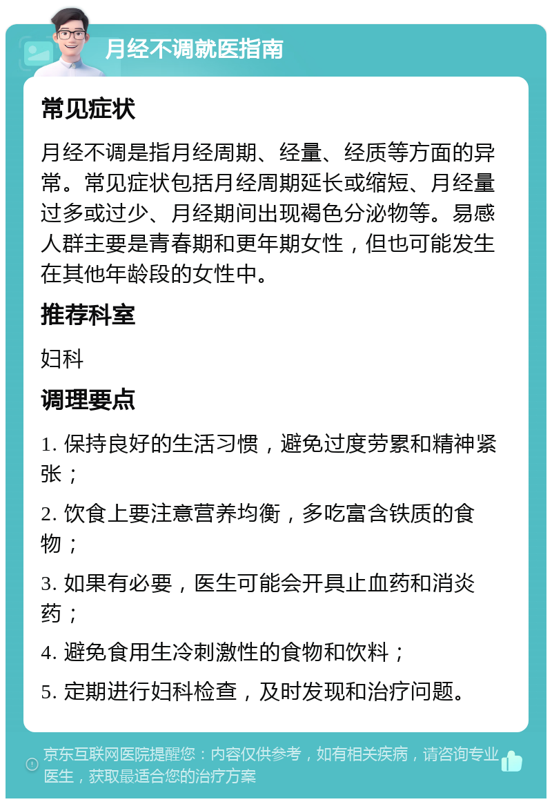 月经不调就医指南 常见症状 月经不调是指月经周期、经量、经质等方面的异常。常见症状包括月经周期延长或缩短、月经量过多或过少、月经期间出现褐色分泌物等。易感人群主要是青春期和更年期女性，但也可能发生在其他年龄段的女性中。 推荐科室 妇科 调理要点 1. 保持良好的生活习惯，避免过度劳累和精神紧张； 2. 饮食上要注意营养均衡，多吃富含铁质的食物； 3. 如果有必要，医生可能会开具止血药和消炎药； 4. 避免食用生冷刺激性的食物和饮料； 5. 定期进行妇科检查，及时发现和治疗问题。