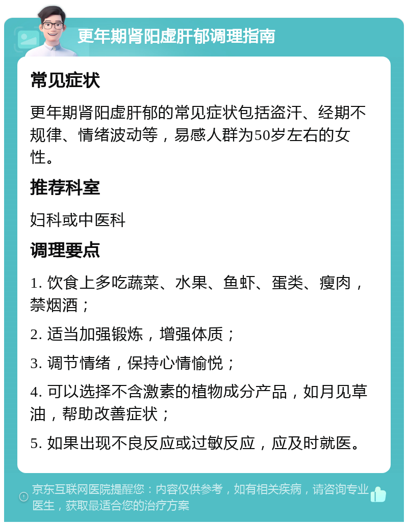 更年期肾阳虚肝郁调理指南 常见症状 更年期肾阳虚肝郁的常见症状包括盗汗、经期不规律、情绪波动等，易感人群为50岁左右的女性。 推荐科室 妇科或中医科 调理要点 1. 饮食上多吃蔬菜、水果、鱼虾、蛋类、瘦肉，禁烟酒； 2. 适当加强锻炼，增强体质； 3. 调节情绪，保持心情愉悦； 4. 可以选择不含激素的植物成分产品，如月见草油，帮助改善症状； 5. 如果出现不良反应或过敏反应，应及时就医。