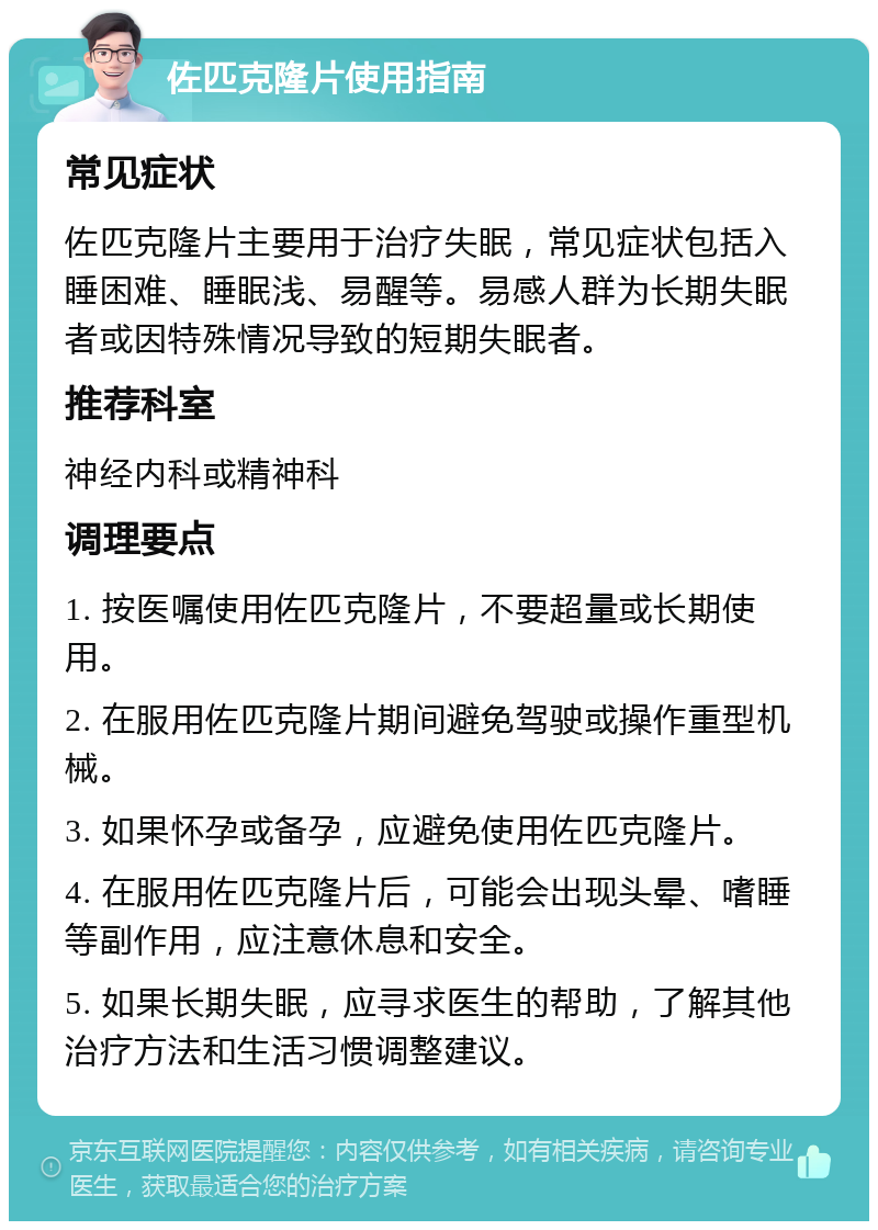 佐匹克隆片使用指南 常见症状 佐匹克隆片主要用于治疗失眠，常见症状包括入睡困难、睡眠浅、易醒等。易感人群为长期失眠者或因特殊情况导致的短期失眠者。 推荐科室 神经内科或精神科 调理要点 1. 按医嘱使用佐匹克隆片，不要超量或长期使用。 2. 在服用佐匹克隆片期间避免驾驶或操作重型机械。 3. 如果怀孕或备孕，应避免使用佐匹克隆片。 4. 在服用佐匹克隆片后，可能会出现头晕、嗜睡等副作用，应注意休息和安全。 5. 如果长期失眠，应寻求医生的帮助，了解其他治疗方法和生活习惯调整建议。