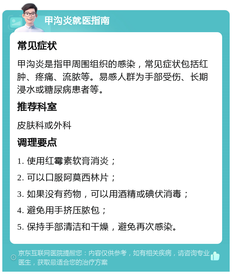 甲沟炎就医指南 常见症状 甲沟炎是指甲周围组织的感染，常见症状包括红肿、疼痛、流脓等。易感人群为手部受伤、长期浸水或糖尿病患者等。 推荐科室 皮肤科或外科 调理要点 1. 使用红霉素软膏消炎； 2. 可以口服阿莫西林片； 3. 如果没有药物，可以用酒精或碘伏消毒； 4. 避免用手挤压脓包； 5. 保持手部清洁和干燥，避免再次感染。