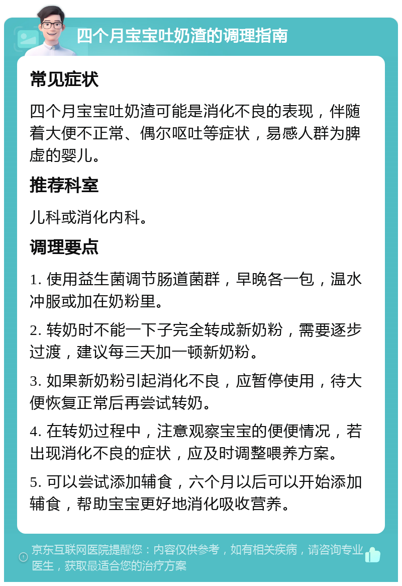 四个月宝宝吐奶渣的调理指南 常见症状 四个月宝宝吐奶渣可能是消化不良的表现，伴随着大便不正常、偶尔呕吐等症状，易感人群为脾虚的婴儿。 推荐科室 儿科或消化内科。 调理要点 1. 使用益生菌调节肠道菌群，早晚各一包，温水冲服或加在奶粉里。 2. 转奶时不能一下子完全转成新奶粉，需要逐步过渡，建议每三天加一顿新奶粉。 3. 如果新奶粉引起消化不良，应暂停使用，待大便恢复正常后再尝试转奶。 4. 在转奶过程中，注意观察宝宝的便便情况，若出现消化不良的症状，应及时调整喂养方案。 5. 可以尝试添加辅食，六个月以后可以开始添加辅食，帮助宝宝更好地消化吸收营养。