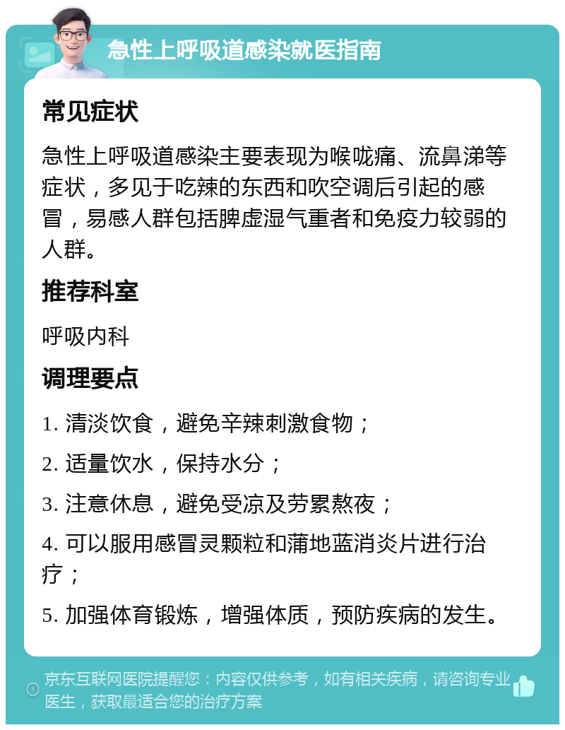 急性上呼吸道感染就医指南 常见症状 急性上呼吸道感染主要表现为喉咙痛、流鼻涕等症状，多见于吃辣的东西和吹空调后引起的感冒，易感人群包括脾虚湿气重者和免疫力较弱的人群。 推荐科室 呼吸内科 调理要点 1. 清淡饮食，避免辛辣刺激食物； 2. 适量饮水，保持水分； 3. 注意休息，避免受凉及劳累熬夜； 4. 可以服用感冒灵颗粒和蒲地蓝消炎片进行治疗； 5. 加强体育锻炼，增强体质，预防疾病的发生。