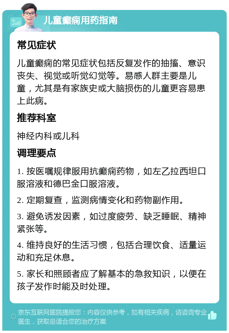 儿童癫痫用药指南 常见症状 儿童癫痫的常见症状包括反复发作的抽搐、意识丧失、视觉或听觉幻觉等。易感人群主要是儿童，尤其是有家族史或大脑损伤的儿童更容易患上此病。 推荐科室 神经内科或儿科 调理要点 1. 按医嘱规律服用抗癫痫药物，如左乙拉西坦口服溶液和德巴金口服溶液。 2. 定期复查，监测病情变化和药物副作用。 3. 避免诱发因素，如过度疲劳、缺乏睡眠、精神紧张等。 4. 维持良好的生活习惯，包括合理饮食、适量运动和充足休息。 5. 家长和照顾者应了解基本的急救知识，以便在孩子发作时能及时处理。