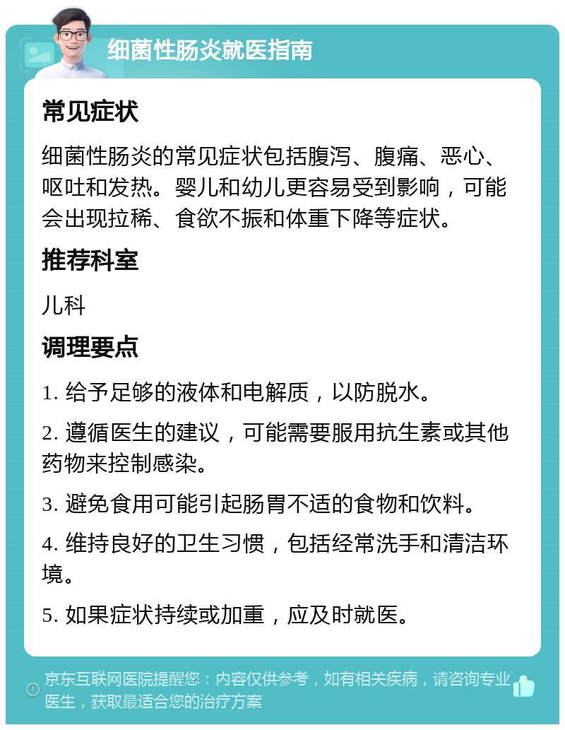 细菌性肠炎就医指南 常见症状 细菌性肠炎的常见症状包括腹泻、腹痛、恶心、呕吐和发热。婴儿和幼儿更容易受到影响，可能会出现拉稀、食欲不振和体重下降等症状。 推荐科室 儿科 调理要点 1. 给予足够的液体和电解质，以防脱水。 2. 遵循医生的建议，可能需要服用抗生素或其他药物来控制感染。 3. 避免食用可能引起肠胃不适的食物和饮料。 4. 维持良好的卫生习惯，包括经常洗手和清洁环境。 5. 如果症状持续或加重，应及时就医。