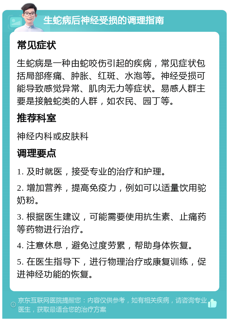 生蛇病后神经受损的调理指南 常见症状 生蛇病是一种由蛇咬伤引起的疾病，常见症状包括局部疼痛、肿胀、红斑、水泡等。神经受损可能导致感觉异常、肌肉无力等症状。易感人群主要是接触蛇类的人群，如农民、园丁等。 推荐科室 神经内科或皮肤科 调理要点 1. 及时就医，接受专业的治疗和护理。 2. 增加营养，提高免疫力，例如可以适量饮用驼奶粉。 3. 根据医生建议，可能需要使用抗生素、止痛药等药物进行治疗。 4. 注意休息，避免过度劳累，帮助身体恢复。 5. 在医生指导下，进行物理治疗或康复训练，促进神经功能的恢复。