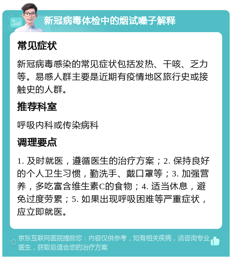 新冠病毒体检中的烟试嗓子解释 常见症状 新冠病毒感染的常见症状包括发热、干咳、乏力等。易感人群主要是近期有疫情地区旅行史或接触史的人群。 推荐科室 呼吸内科或传染病科 调理要点 1. 及时就医，遵循医生的治疗方案；2. 保持良好的个人卫生习惯，勤洗手、戴口罩等；3. 加强营养，多吃富含维生素C的食物；4. 适当休息，避免过度劳累；5. 如果出现呼吸困难等严重症状，应立即就医。