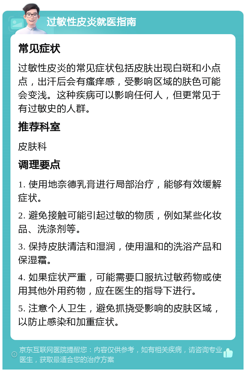 过敏性皮炎就医指南 常见症状 过敏性皮炎的常见症状包括皮肤出现白斑和小点点，出汗后会有瘙痒感，受影响区域的肤色可能会变浅。这种疾病可以影响任何人，但更常见于有过敏史的人群。 推荐科室 皮肤科 调理要点 1. 使用地奈德乳膏进行局部治疗，能够有效缓解症状。 2. 避免接触可能引起过敏的物质，例如某些化妆品、洗涤剂等。 3. 保持皮肤清洁和湿润，使用温和的洗浴产品和保湿霜。 4. 如果症状严重，可能需要口服抗过敏药物或使用其他外用药物，应在医生的指导下进行。 5. 注意个人卫生，避免抓挠受影响的皮肤区域，以防止感染和加重症状。