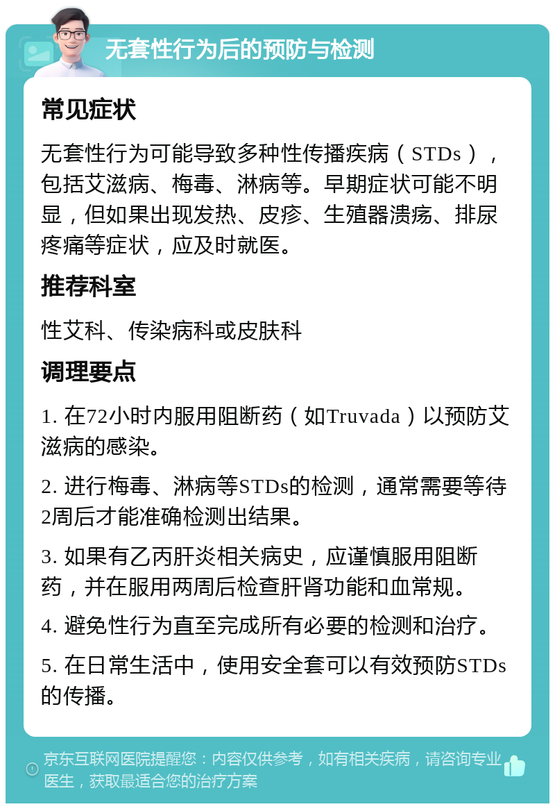 无套性行为后的预防与检测 常见症状 无套性行为可能导致多种性传播疾病（STDs），包括艾滋病、梅毒、淋病等。早期症状可能不明显，但如果出现发热、皮疹、生殖器溃疡、排尿疼痛等症状，应及时就医。 推荐科室 性艾科、传染病科或皮肤科 调理要点 1. 在72小时内服用阻断药（如Truvada）以预防艾滋病的感染。 2. 进行梅毒、淋病等STDs的检测，通常需要等待2周后才能准确检测出结果。 3. 如果有乙丙肝炎相关病史，应谨慎服用阻断药，并在服用两周后检查肝肾功能和血常规。 4. 避免性行为直至完成所有必要的检测和治疗。 5. 在日常生活中，使用安全套可以有效预防STDs的传播。