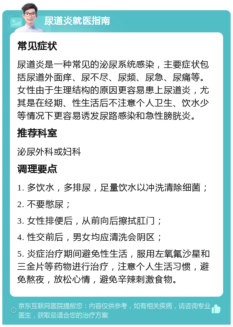 尿道炎就医指南 常见症状 尿道炎是一种常见的泌尿系统感染，主要症状包括尿道外面痒、尿不尽、尿频、尿急、尿痛等。女性由于生理结构的原因更容易患上尿道炎，尤其是在经期、性生活后不注意个人卫生、饮水少等情况下更容易诱发尿路感染和急性膀胱炎。 推荐科室 泌尿外科或妇科 调理要点 1. 多饮水，多排尿，足量饮水以冲洗清除细菌； 2. 不要憋尿； 3. 女性排便后，从前向后擦拭肛门； 4. 性交前后，男女均应清洗会阴区； 5. 炎症治疗期间避免性生活，服用左氧氟沙星和三金片等药物进行治疗，注意个人生活习惯，避免熬夜，放松心情，避免辛辣刺激食物。