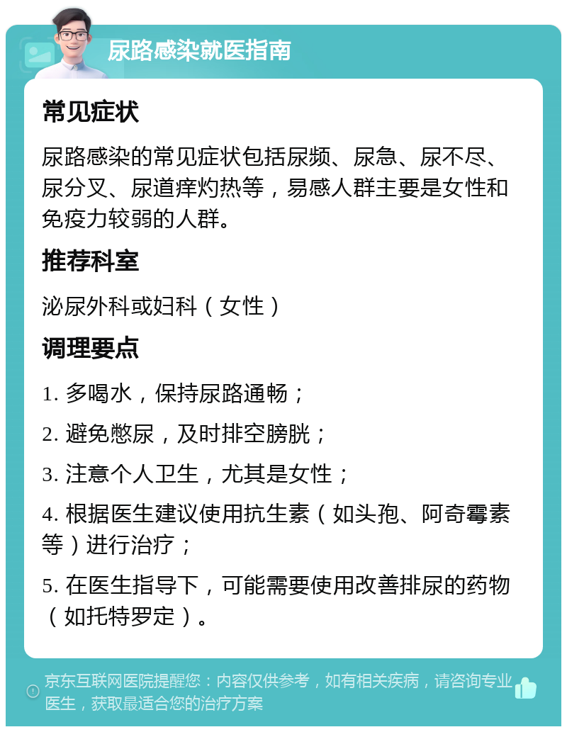 尿路感染就医指南 常见症状 尿路感染的常见症状包括尿频、尿急、尿不尽、尿分叉、尿道痒灼热等，易感人群主要是女性和免疫力较弱的人群。 推荐科室 泌尿外科或妇科（女性） 调理要点 1. 多喝水，保持尿路通畅； 2. 避免憋尿，及时排空膀胱； 3. 注意个人卫生，尤其是女性； 4. 根据医生建议使用抗生素（如头孢、阿奇霉素等）进行治疗； 5. 在医生指导下，可能需要使用改善排尿的药物（如托特罗定）。