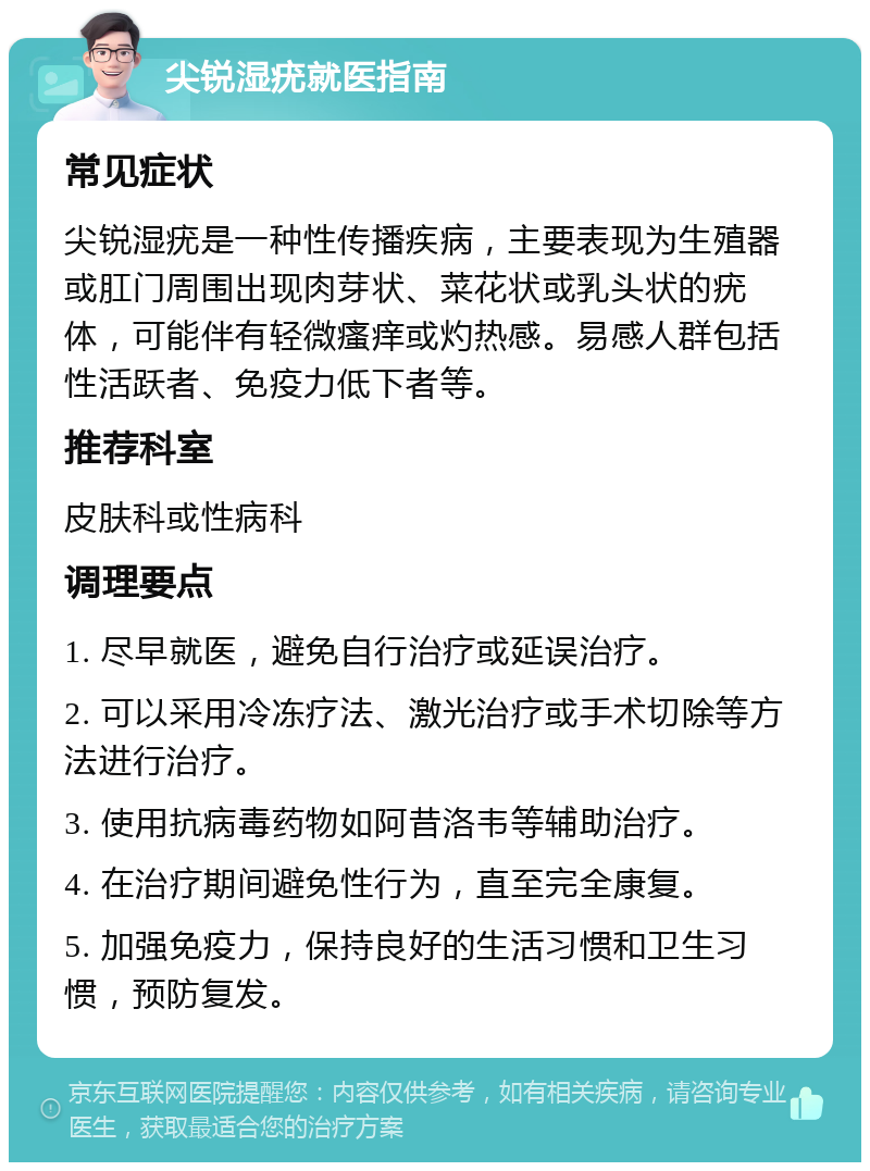 尖锐湿疣就医指南 常见症状 尖锐湿疣是一种性传播疾病，主要表现为生殖器或肛门周围出现肉芽状、菜花状或乳头状的疣体，可能伴有轻微瘙痒或灼热感。易感人群包括性活跃者、免疫力低下者等。 推荐科室 皮肤科或性病科 调理要点 1. 尽早就医，避免自行治疗或延误治疗。 2. 可以采用冷冻疗法、激光治疗或手术切除等方法进行治疗。 3. 使用抗病毒药物如阿昔洛韦等辅助治疗。 4. 在治疗期间避免性行为，直至完全康复。 5. 加强免疫力，保持良好的生活习惯和卫生习惯，预防复发。