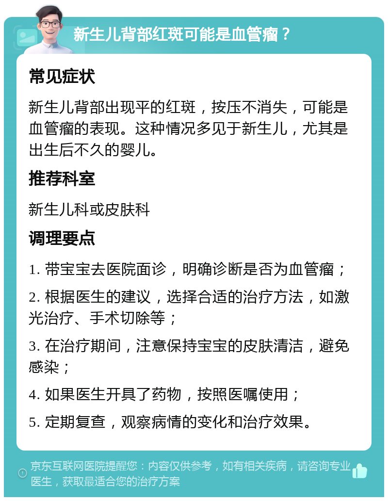 新生儿背部红斑可能是血管瘤？ 常见症状 新生儿背部出现平的红斑，按压不消失，可能是血管瘤的表现。这种情况多见于新生儿，尤其是出生后不久的婴儿。 推荐科室 新生儿科或皮肤科 调理要点 1. 带宝宝去医院面诊，明确诊断是否为血管瘤； 2. 根据医生的建议，选择合适的治疗方法，如激光治疗、手术切除等； 3. 在治疗期间，注意保持宝宝的皮肤清洁，避免感染； 4. 如果医生开具了药物，按照医嘱使用； 5. 定期复查，观察病情的变化和治疗效果。