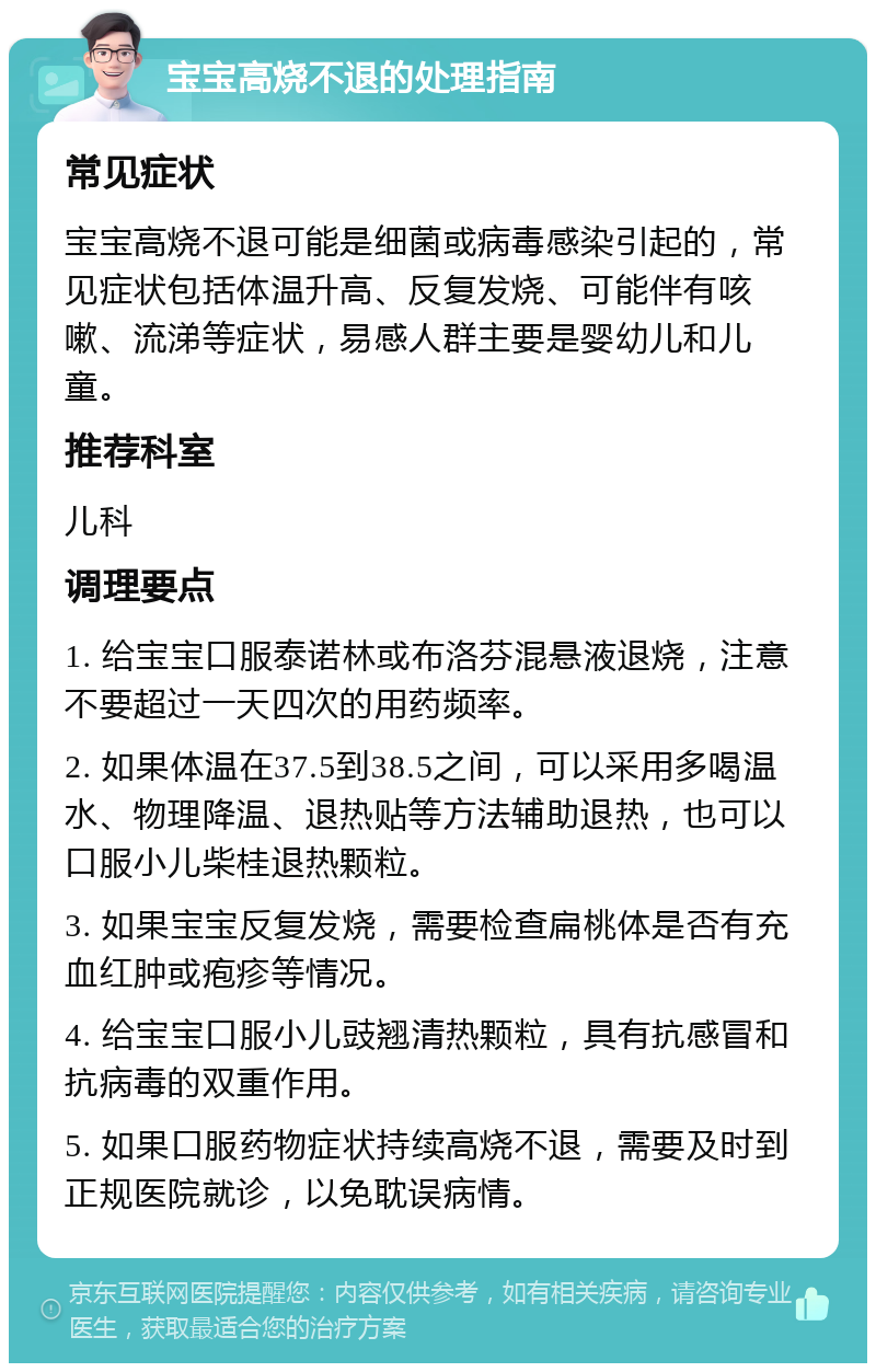 宝宝高烧不退的处理指南 常见症状 宝宝高烧不退可能是细菌或病毒感染引起的，常见症状包括体温升高、反复发烧、可能伴有咳嗽、流涕等症状，易感人群主要是婴幼儿和儿童。 推荐科室 儿科 调理要点 1. 给宝宝口服泰诺林或布洛芬混悬液退烧，注意不要超过一天四次的用药频率。 2. 如果体温在37.5到38.5之间，可以采用多喝温水、物理降温、退热贴等方法辅助退热，也可以口服小儿柴桂退热颗粒。 3. 如果宝宝反复发烧，需要检查扁桃体是否有充血红肿或疱疹等情况。 4. 给宝宝口服小儿豉翘清热颗粒，具有抗感冒和抗病毒的双重作用。 5. 如果口服药物症状持续高烧不退，需要及时到正规医院就诊，以免耽误病情。