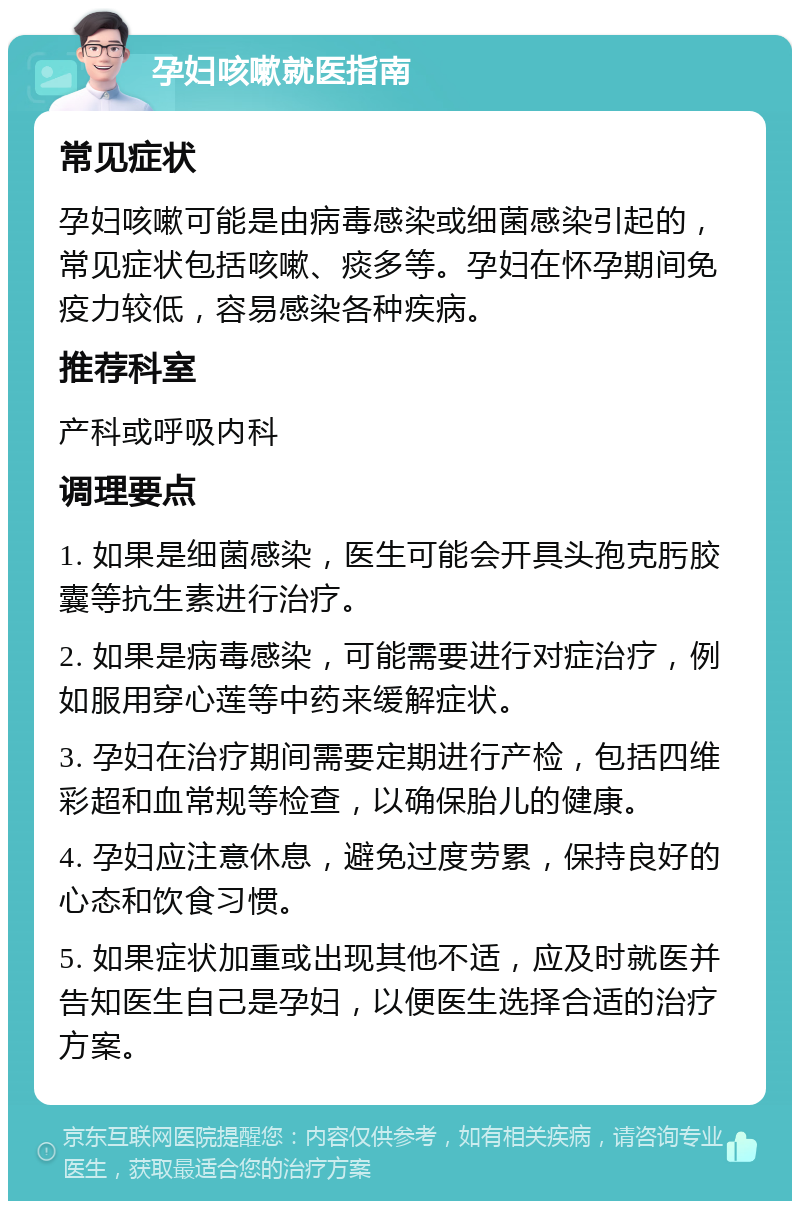 孕妇咳嗽就医指南 常见症状 孕妇咳嗽可能是由病毒感染或细菌感染引起的，常见症状包括咳嗽、痰多等。孕妇在怀孕期间免疫力较低，容易感染各种疾病。 推荐科室 产科或呼吸内科 调理要点 1. 如果是细菌感染，医生可能会开具头孢克肟胶囊等抗生素进行治疗。 2. 如果是病毒感染，可能需要进行对症治疗，例如服用穿心莲等中药来缓解症状。 3. 孕妇在治疗期间需要定期进行产检，包括四维彩超和血常规等检查，以确保胎儿的健康。 4. 孕妇应注意休息，避免过度劳累，保持良好的心态和饮食习惯。 5. 如果症状加重或出现其他不适，应及时就医并告知医生自己是孕妇，以便医生选择合适的治疗方案。