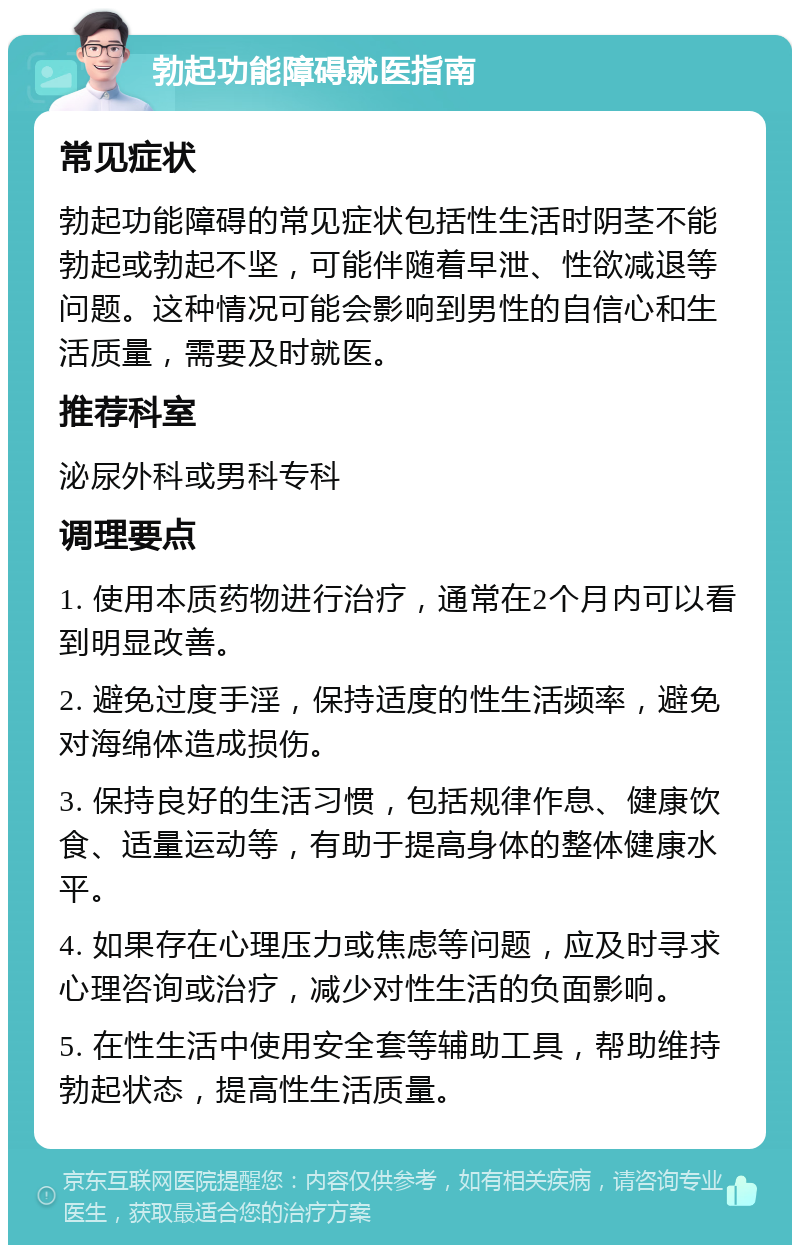 勃起功能障碍就医指南 常见症状 勃起功能障碍的常见症状包括性生活时阴茎不能勃起或勃起不坚，可能伴随着早泄、性欲减退等问题。这种情况可能会影响到男性的自信心和生活质量，需要及时就医。 推荐科室 泌尿外科或男科专科 调理要点 1. 使用本质药物进行治疗，通常在2个月内可以看到明显改善。 2. 避免过度手淫，保持适度的性生活频率，避免对海绵体造成损伤。 3. 保持良好的生活习惯，包括规律作息、健康饮食、适量运动等，有助于提高身体的整体健康水平。 4. 如果存在心理压力或焦虑等问题，应及时寻求心理咨询或治疗，减少对性生活的负面影响。 5. 在性生活中使用安全套等辅助工具，帮助维持勃起状态，提高性生活质量。