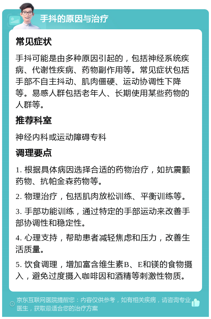 手抖的原因与治疗 常见症状 手抖可能是由多种原因引起的，包括神经系统疾病、代谢性疾病、药物副作用等。常见症状包括手部不自主抖动、肌肉僵硬、运动协调性下降等。易感人群包括老年人、长期使用某些药物的人群等。 推荐科室 神经内科或运动障碍专科 调理要点 1. 根据具体病因选择合适的药物治疗，如抗震颤药物、抗帕金森药物等。 2. 物理治疗，包括肌肉放松训练、平衡训练等。 3. 手部功能训练，通过特定的手部运动来改善手部协调性和稳定性。 4. 心理支持，帮助患者减轻焦虑和压力，改善生活质量。 5. 饮食调理，增加富含维生素B、E和镁的食物摄入，避免过度摄入咖啡因和酒精等刺激性物质。