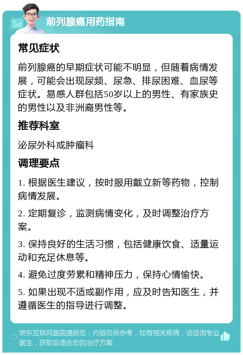 前列腺癌用药指南 常见症状 前列腺癌的早期症状可能不明显，但随着病情发展，可能会出现尿频、尿急、排尿困难、血尿等症状。易感人群包括50岁以上的男性、有家族史的男性以及非洲裔男性等。 推荐科室 泌尿外科或肿瘤科 调理要点 1. 根据医生建议，按时服用戴立新等药物，控制病情发展。 2. 定期复诊，监测病情变化，及时调整治疗方案。 3. 保持良好的生活习惯，包括健康饮食、适量运动和充足休息等。 4. 避免过度劳累和精神压力，保持心情愉快。 5. 如果出现不适或副作用，应及时告知医生，并遵循医生的指导进行调整。