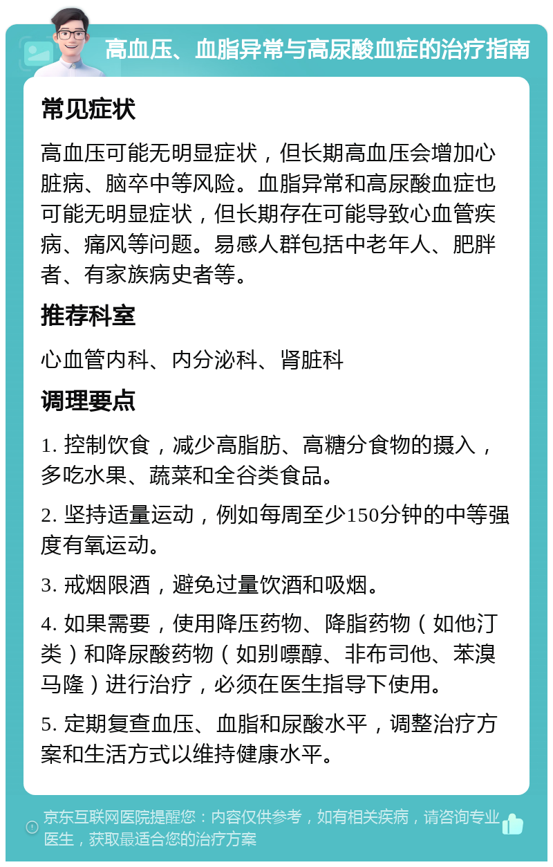 高血压、血脂异常与高尿酸血症的治疗指南 常见症状 高血压可能无明显症状，但长期高血压会增加心脏病、脑卒中等风险。血脂异常和高尿酸血症也可能无明显症状，但长期存在可能导致心血管疾病、痛风等问题。易感人群包括中老年人、肥胖者、有家族病史者等。 推荐科室 心血管内科、内分泌科、肾脏科 调理要点 1. 控制饮食，减少高脂肪、高糖分食物的摄入，多吃水果、蔬菜和全谷类食品。 2. 坚持适量运动，例如每周至少150分钟的中等强度有氧运动。 3. 戒烟限酒，避免过量饮酒和吸烟。 4. 如果需要，使用降压药物、降脂药物（如他汀类）和降尿酸药物（如别嘌醇、非布司他、苯溴马隆）进行治疗，必须在医生指导下使用。 5. 定期复查血压、血脂和尿酸水平，调整治疗方案和生活方式以维持健康水平。