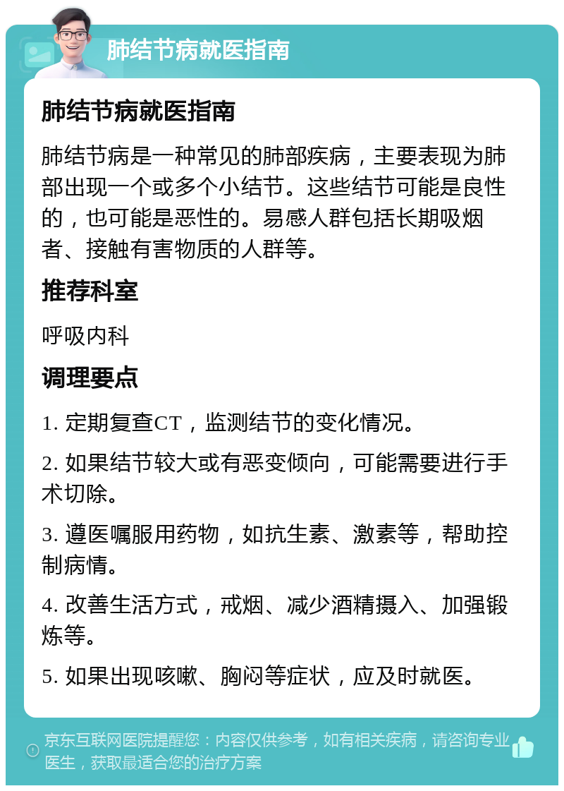 肺结节病就医指南 肺结节病就医指南 肺结节病是一种常见的肺部疾病，主要表现为肺部出现一个或多个小结节。这些结节可能是良性的，也可能是恶性的。易感人群包括长期吸烟者、接触有害物质的人群等。 推荐科室 呼吸内科 调理要点 1. 定期复查CT，监测结节的变化情况。 2. 如果结节较大或有恶变倾向，可能需要进行手术切除。 3. 遵医嘱服用药物，如抗生素、激素等，帮助控制病情。 4. 改善生活方式，戒烟、减少酒精摄入、加强锻炼等。 5. 如果出现咳嗽、胸闷等症状，应及时就医。