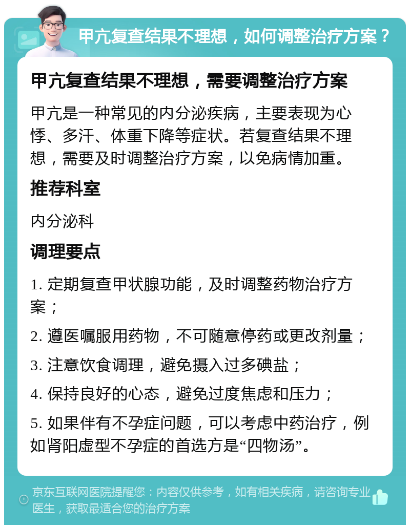 甲亢复查结果不理想，如何调整治疗方案？ 甲亢复查结果不理想，需要调整治疗方案 甲亢是一种常见的内分泌疾病，主要表现为心悸、多汗、体重下降等症状。若复查结果不理想，需要及时调整治疗方案，以免病情加重。 推荐科室 内分泌科 调理要点 1. 定期复查甲状腺功能，及时调整药物治疗方案； 2. 遵医嘱服用药物，不可随意停药或更改剂量； 3. 注意饮食调理，避免摄入过多碘盐； 4. 保持良好的心态，避免过度焦虑和压力； 5. 如果伴有不孕症问题，可以考虑中药治疗，例如肾阳虚型不孕症的首选方是“四物汤”。