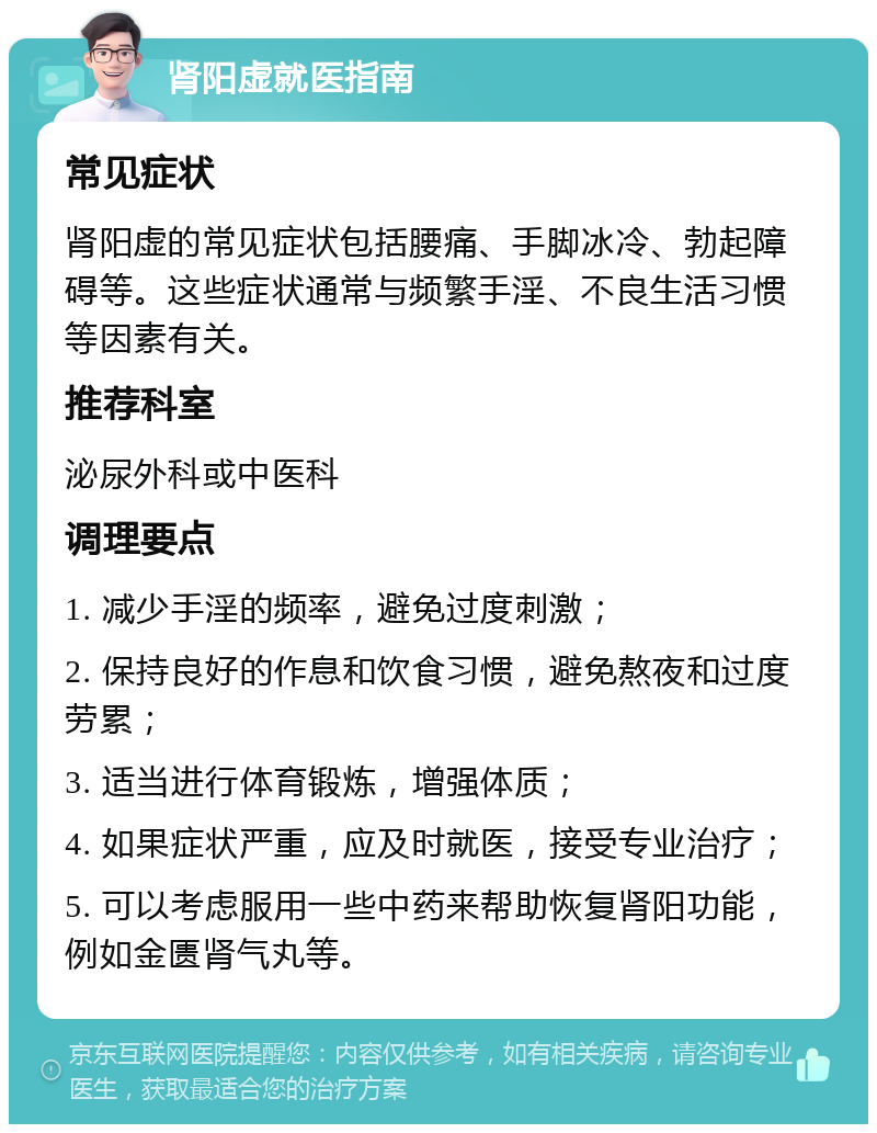 肾阳虚就医指南 常见症状 肾阳虚的常见症状包括腰痛、手脚冰冷、勃起障碍等。这些症状通常与频繁手淫、不良生活习惯等因素有关。 推荐科室 泌尿外科或中医科 调理要点 1. 减少手淫的频率，避免过度刺激； 2. 保持良好的作息和饮食习惯，避免熬夜和过度劳累； 3. 适当进行体育锻炼，增强体质； 4. 如果症状严重，应及时就医，接受专业治疗； 5. 可以考虑服用一些中药来帮助恢复肾阳功能，例如金匮肾气丸等。