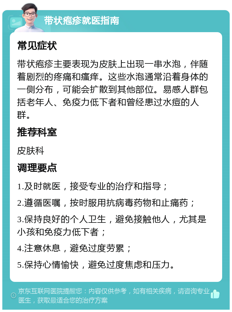 带状疱疹就医指南 常见症状 带状疱疹主要表现为皮肤上出现一串水泡，伴随着剧烈的疼痛和瘙痒。这些水泡通常沿着身体的一侧分布，可能会扩散到其他部位。易感人群包括老年人、免疫力低下者和曾经患过水痘的人群。 推荐科室 皮肤科 调理要点 1.及时就医，接受专业的治疗和指导； 2.遵循医嘱，按时服用抗病毒药物和止痛药； 3.保持良好的个人卫生，避免接触他人，尤其是小孩和免疫力低下者； 4.注意休息，避免过度劳累； 5.保持心情愉快，避免过度焦虑和压力。