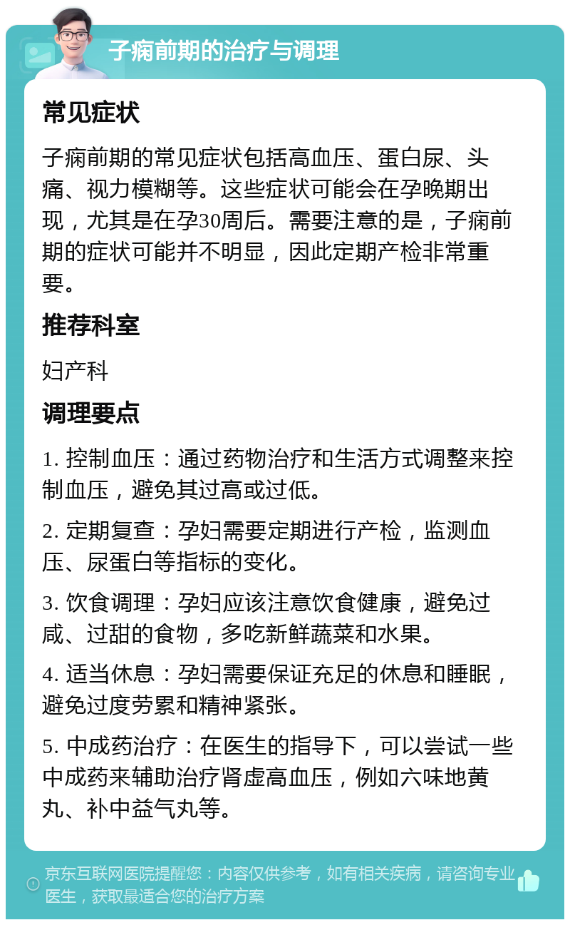 子痫前期的治疗与调理 常见症状 子痫前期的常见症状包括高血压、蛋白尿、头痛、视力模糊等。这些症状可能会在孕晚期出现，尤其是在孕30周后。需要注意的是，子痫前期的症状可能并不明显，因此定期产检非常重要。 推荐科室 妇产科 调理要点 1. 控制血压：通过药物治疗和生活方式调整来控制血压，避免其过高或过低。 2. 定期复查：孕妇需要定期进行产检，监测血压、尿蛋白等指标的变化。 3. 饮食调理：孕妇应该注意饮食健康，避免过咸、过甜的食物，多吃新鲜蔬菜和水果。 4. 适当休息：孕妇需要保证充足的休息和睡眠，避免过度劳累和精神紧张。 5. 中成药治疗：在医生的指导下，可以尝试一些中成药来辅助治疗肾虚高血压，例如六味地黄丸、补中益气丸等。